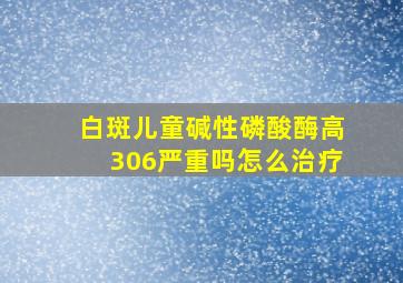 白斑儿童碱性磷酸酶高306严重吗怎么治疗