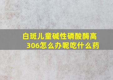 白斑儿童碱性磷酸酶高306怎么办呢吃什么药