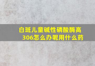 白斑儿童碱性磷酸酶高306怎么办呢用什么药