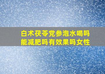 白术茯苓党参泡水喝吗能减肥吗有效果吗女性