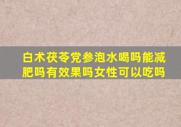 白术茯苓党参泡水喝吗能减肥吗有效果吗女性可以吃吗