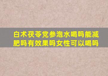 白术茯苓党参泡水喝吗能减肥吗有效果吗女性可以喝吗