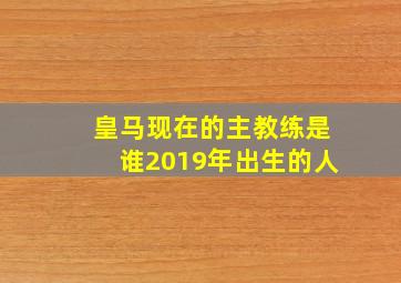 皇马现在的主教练是谁2019年出生的人