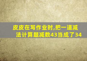 皮皮在写作业时,把一道减法计算题减数43当成了34