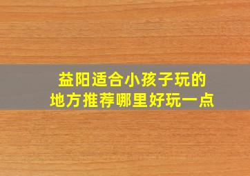 益阳适合小孩子玩的地方推荐哪里好玩一点