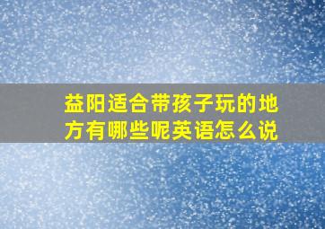 益阳适合带孩子玩的地方有哪些呢英语怎么说