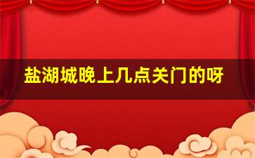 盐湖城晚上几点关门的呀