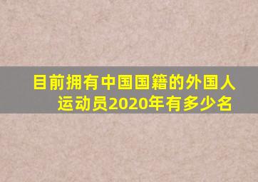 目前拥有中国国籍的外国人运动员2020年有多少名