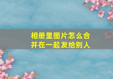 相册里图片怎么合并在一起发给别人