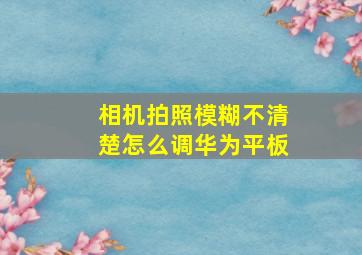 相机拍照模糊不清楚怎么调华为平板