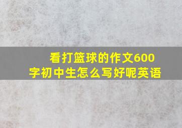 看打篮球的作文600字初中生怎么写好呢英语