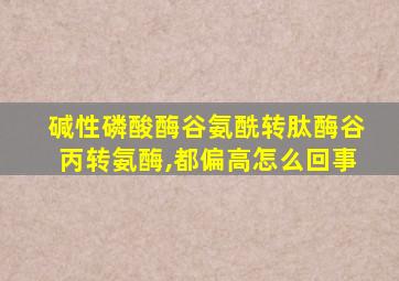 碱性磷酸酶谷氨酰转肽酶谷丙转氨酶,都偏高怎么回事