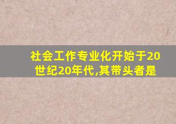 社会工作专业化开始于20世纪20年代,其带头者是