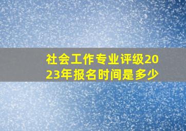 社会工作专业评级2023年报名时间是多少