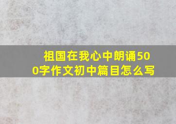 祖国在我心中朗诵500字作文初中篇目怎么写