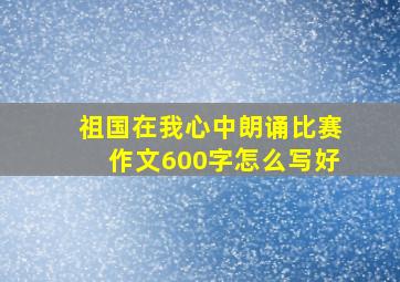 祖国在我心中朗诵比赛作文600字怎么写好