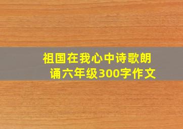 祖国在我心中诗歌朗诵六年级300字作文