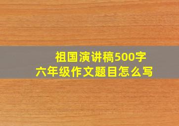 祖国演讲稿500字六年级作文题目怎么写