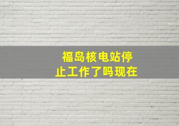 福岛核电站停止工作了吗现在