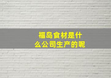 福岛食材是什么公司生产的呢