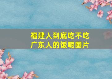 福建人到底吃不吃广东人的饭呢图片