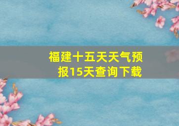 福建十五天天气预报15天查询下载