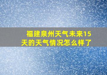 福建泉州天气未来15天的天气情况怎么样了