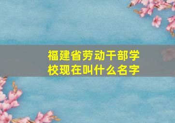 福建省劳动干部学校现在叫什么名字