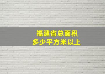 福建省总面积多少平方米以上