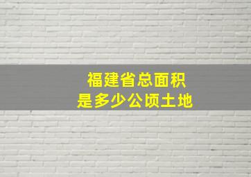 福建省总面积是多少公顷土地