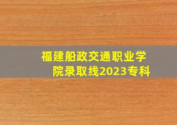 福建船政交通职业学院录取线2023专科