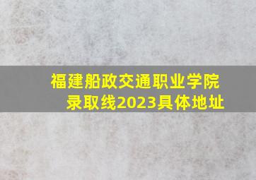 福建船政交通职业学院录取线2023具体地址