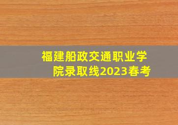 福建船政交通职业学院录取线2023春考