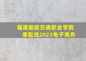 福建船政交通职业学院录取线2023电子商务