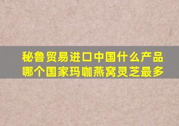 秘鲁贸易进口中国什么产品哪个国家玛咖燕窝灵芝最多