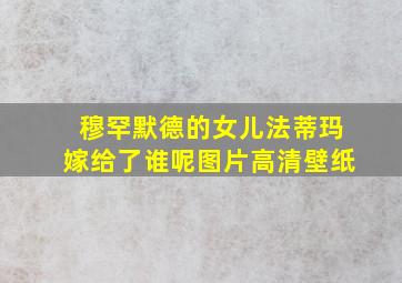 穆罕默德的女儿法蒂玛嫁给了谁呢图片高清壁纸