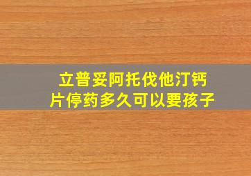 立普妥阿托伐他汀钙片停药多久可以要孩子