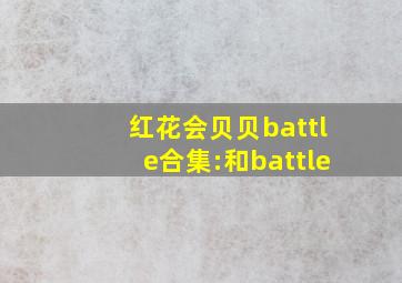 红花会贝贝battle合集:和battle