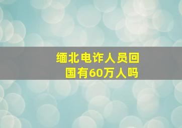 缅北电诈人员回国有60万人吗