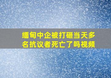 缅甸中企被打砸当天多名抗议者死亡了吗视频