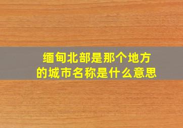 缅甸北部是那个地方的城市名称是什么意思