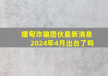 缅甸诈骗团伙最新消息2024年4月出台了吗