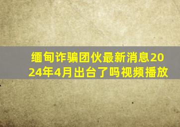 缅甸诈骗团伙最新消息2024年4月出台了吗视频播放