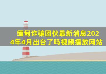 缅甸诈骗团伙最新消息2024年4月出台了吗视频播放网站