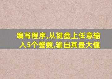 编写程序,从键盘上任意输入5个整数,输出其最大值