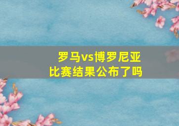 罗马vs博罗尼亚比赛结果公布了吗