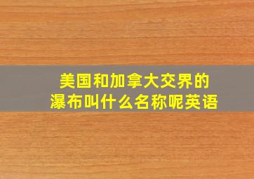 美国和加拿大交界的瀑布叫什么名称呢英语