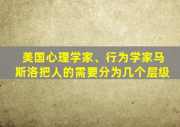 美国心理学家、行为学家马斯洛把人的需要分为几个层级