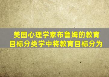 美国心理学家布鲁姆的教育目标分类学中将教育目标分为