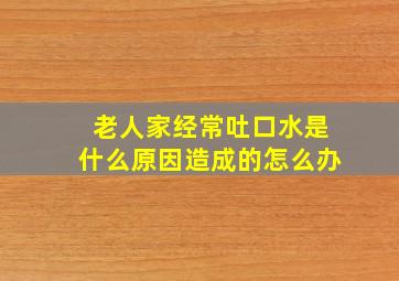 老人家经常吐口水是什么原因造成的怎么办